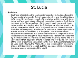 St. Lucia
• Soufrière
– Soufrière is located on the southwestern coast of St. Lucia and was the
former capital when under French possession. It is also the oldest town
in St. Lucia. Unlike Castries, much of the original architecture still stands
today, so if you want a taste of French colonial architecture, Soufrière is
the place to be. The waterfront of this town is so picturesque it draws
movie studios and tourists alike. Soufrière is an excellent destination for
visitors to experience both the St. Lucian culture and the environment.
Soufrière has everything, from beautiful beaches to towering mountains.
For the adventurous traveler, it is the perfect destination for both
relaxation and adventure. Just outside of Soufrière is the popular drive-
in volcano which is thought to have once been a site for human sacrifice
by the Arawak Indians. Visitors are allowed to drive very nearly into the
volcano and then be guided around the area by a tour guide. Just south
of the town of Soufrière along the bay, the most distinguishing feature of
St. Lucia can be found, the Pitons. These two towering twin mountains
are not only beautiful to look at, but they a popular hiking destination
that draw people from around the world.
 