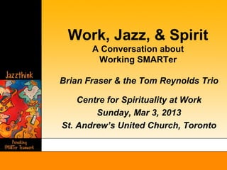 Work, Jazz, & Spirit
       A Conversation about
        Working SMARTer

Brian Fraser & the Tom Reynolds Trio

    Centre for Spirituality at Work
        Sunday, Mar 3, 2013
St. Andrew’s United Church, Toronto
 