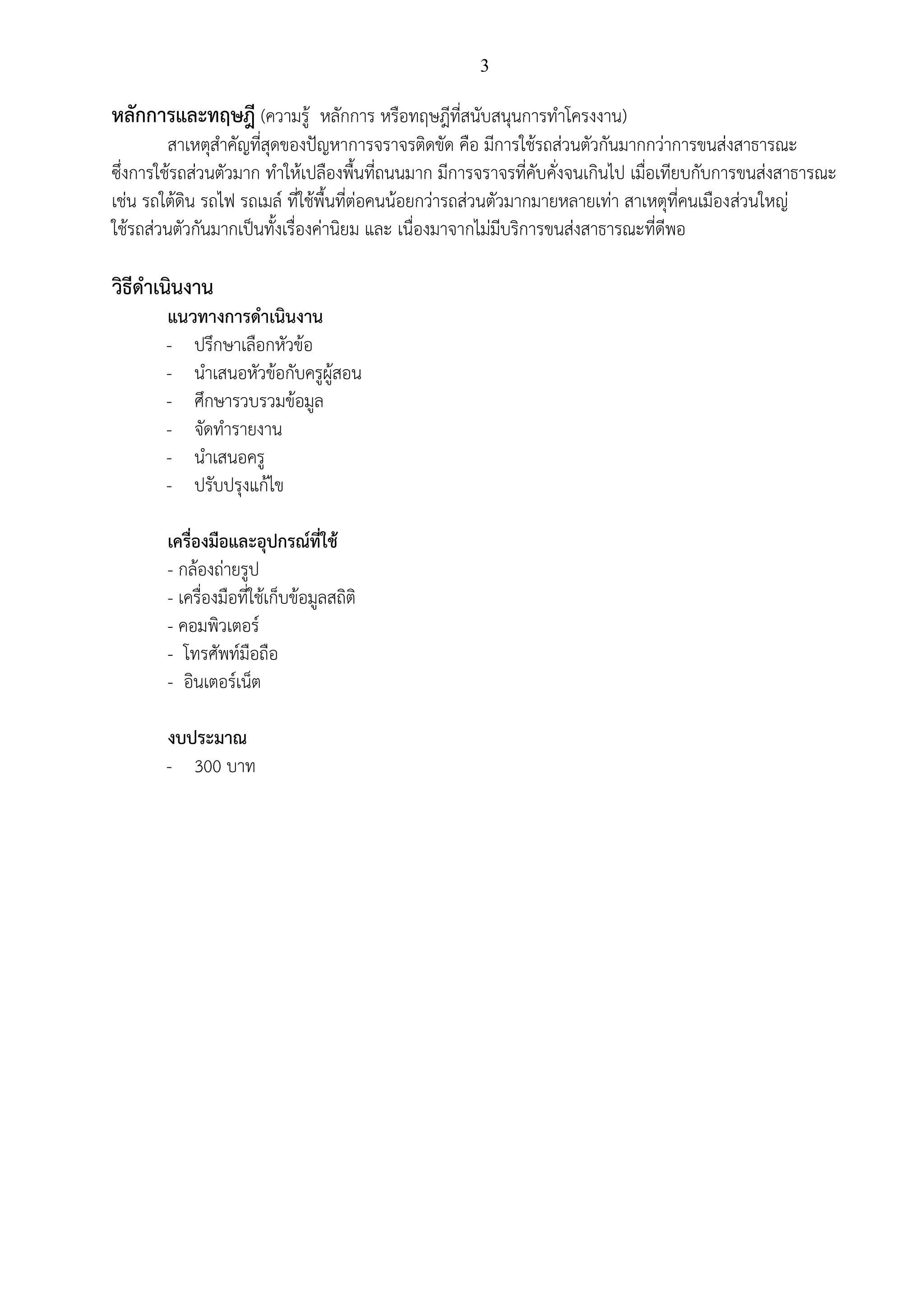 3
หลักการและทฤษฎี (ความรู้ หลักการ หรือทฤษฎีที่สนับสนุนการทาโครงงาน)
สาเหตุสาคัญที่สุดของปัญหาการจราจรติดขัด คือ มีการใช้รถส่วนตัวกันมากกว่าการขนส่งสาธารณะ
ซึ่งการใช้รถส่วนตัวมาก ทาให้เปลืองพื้นที่ถนนมาก มีการจราจรที่คับคั่งจนเกินไป เมื่อเทียบกับการขนส่งสาธารณะ
เช่น รถใต้ดิน รถไฟ รถเมล์ ที่ใช้พื้นที่ต่อคนน้อยกว่ารถส่วนตัวมากมายหลายเท่า สาเหตุที่คนเมืองส่วนใหญ่
ใช้รถส่วนตัวกันมากเป็นทั้งเรื่องค่านิยม และ เนื่องมาจากไม่มีบริการขนส่งสาธารณะที่ดีพอ
วิธีดาเนินงาน
แนวทางการดาเนินงาน
- ปรึกษาเลือกหัวข้อ
- นาเสนอหัวข้อกับครูผู้สอน
- ศึกษารวบรวมข้อมูล
- จัดทารายงาน
- นาเสนอครู
- ปรับปรุงแก้ไข
เครื่องมือและอุปกรณ์ที่ใช้
- กล้องถ่ายรูป
- เครื่องมือที่ใช้เก็บข้อมูลสถิติ
- คอมพิวเตอร์
- โทรศัพท์มือถือ
- อินเตอร์เน็ต
งบประมาณ
- 300 บาท
 