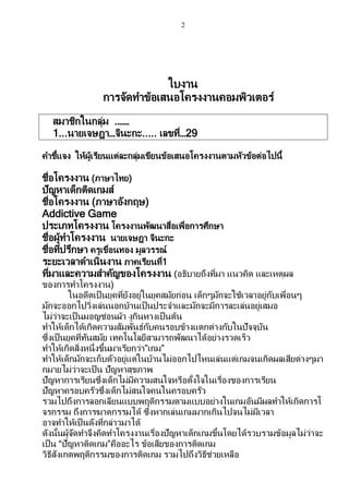 2
ใบงาน
การจัดทาข้อเสนอโครงงานคอมพิวเตอร์
สมาชิกในกลุ่ม .……
1...นายเจษฎา…จินะกะ..... เลขที่…29
คาชี้แจง ให้ผู้เรียนแต่ละกลุ่มเขียนข้อเสนอโครงงานตามหัวข้อต่อไปนี้
ชื่อโครงงาน (ภาษาไทย)
ปัญหาเด็กติดเกมส์
ชื่อโครงงาน (ภาษาอังกฤษ)
Addictive Game
ประเภทโครงงาน โครงงานพัฒนาสื่อเพื่อการศึกษา
ชื่อผู้ทาโครงงาน นายเจษฎา จินะกะ
ชื่อที่ปรึกษา ครูเขื่อนทอง มูลวรรณ์
ระยะเวลาดาเนินงาน ภาคเรียนที่1
ที่มาและความสาคัญของโครงงาน (อธิบายถึงที่มา แนวคิด และเหตุผล
ของการทาโครงงาน)
ในอดีตเป็นยุคที่ยังอยู่ในยุคสมัยก่อน เด็กๆมักจะใช้เวลาอยู่กับเพื่อนๆ
มักจะออกไปวิ่งเล่นนอกบ้านเป็นประจาและมักจะมีการละเล่นอยู่เสมอ
ไม่ว่าจะเป็ นมอญซ่อนผ้า งูกินหางเป็นต้น
ทาให้เด็กได้เกิดความสัมพันธ์กับคนรอบข้างแตกต่างกับในปัจจุบัน
ซึ่งเป็ นยุคที่ทันสมัย เทคโนโลยีสามารถพัฒนาได้อย่างรวดเร็ว
ทาให้เกิดสิ่งหนึ่งขึ้นมาเรียกว่า”เกม”
ทาให้เด็กมักจะเก็บตัวอยู่แต่ในบ้านไม่ออกไปไหนเล่นแต่เกมจนเกิดผลเสียต่างๆมา
กมายไม่ว่าจะเป็น ปัญหาสุขภาพ
ปัญหาการเรียนซึ่งเด็กไม่มีความสนใจหรือตั้งใจในเรื่องของการเรียน
ปัญหาครอบครัวซึ่งเด็กไม่สนใจคนในครอบครัว
รวมไปถึงการลอกเลียนแบบพฤติกรรมตามแบบอย่างในเกมอันมีผลทาให้เกิดการโ
จรกรรม ถึงการฆาตกรรมได้ ซึ่งหากเล่นเกมมากเกินไปจนไม่มีเวลา
อาจทาให้เป็นดังที่กล่าวมาได้
ดังนั้นผู้จัดทาจึงคิดทาโครงงานเรื่องปัญหาเด็กเกมขึ้นโดยได้รวบรวมข้อมูลไม่ว่าจะ
เป็น “ปัญหาติดเกม”คืออะไร ข้อเสียของการติดเกม
วิธีสังเกตพฤติกรรมของการติดเกม รวมไปถึงวิธีช่วยเหลือ
 