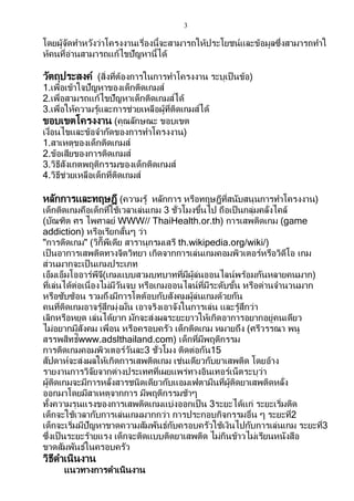 3
โดยผู้จัดทาหวังว่าโครงงานเรื่องนี้จะสามารถให้ประโยชน์และข้อมูลซึ่งสามารถทาใ
ห้คนที่อ่านสามารถแก้ไขปัญหานี้ได้
วัตถุประสงค์ (สิ่งที่ต้องการในการทาโครงงาน ระบุเป็ นข้อ)
1.เพื่อเข้าใจปัญหาของเด็กติดเกมส์
2.เพื่อสามรถแก้ไขปัญหาเด็กติดเกมส์ได้
3.เพื่อให้ความรู้และการช่วยเหลือผู้ที่ติดเกมส์ได้
ขอบเขตโครงงาน (คุณลักษณะ ขอบเขต
เงื่อนไขและข้อจากัดของการทาโครงงาน)
1.สาเหตุของเด็กติดเกมส์
2.ข้อเสียของการติดเกมส์
3.วิธีสังเกตพฤติกรรมของเด็กติดเกมส์
4.วิธีช่วยเหลือเด็กที่ติดเกมส์
หลักการและทฤษฎี (ความรู้ หลักการ หรือทฤษฎีที่สนับสนุนการทาโครงงาน)
เด็กติดเกมคือเด็กที่ใช้เวลาเล่นเกม 3 ชั่วโมงขึ้นไป ถือเป็ นกลุ่มคลั่งไคล้
(บัณฑิต ศร ไพศาลย์ WWW// ThaiHealth.or.th) การเสพติดเกม (game
addiction) หรือเรียกสั้นๆ ว่า
"การติดเกม" (วิกิิพีเดีย สารานุกรมเสรี th.wikipedia.org/wiki/)
เป็ นอาการเสพติดทางจิตวิทยา เกิดจากการเล่นเกมคอมพิวเตอร์หรือวิดีโอ เกม
ส่วนมากจะเป็ นเกมประเภท
เอ็มเอ็มโออาร์พีจี(เกมแบบสวมบทบาทที่มีผู้ล่นออนไลน์พร้อมกันหลายคนมาก)
ที่เล่นได้ต่อเนื่องไม่มีวันจบ หรือเกมออนไลน์ที่มีระดับขั้น หรือด่านจานวนมาก
หรือซับซ้อน รวมถึงมีการโตต้อบกับสังคมผู้ล่นเกมด้วยกัน
คนที่ติดเกมอาจรู้สึกมุ่งมั่น เอาจริงเอาจังในการเล่น และรู้สึกว่า
เลิกหรือหยุด เล่นได้ยาก มักจะส่งผลระยะยาวให้เกิดอาการอยากอยู่คนเดียว
ไม่อยากมีสังคม เพื่อน หรือครอบครัว เด็กติดเกม หมายถึง (ศรีวรรณา พนู
สรรพสิทธ์ิwww.adslthailand.com) เด็กที่มีพฤติกรรม
การติดเกมคอมพิวเตอร์วันละ3 ชั่วโมง ติดต่อกัน15
สัปดาห์จะส่งผลให้เกิดการเสพติดเกม เช่นเดียวกับยาเสพติด โดยอ้าง
รายงานการวิจัยจากต่างประเทศที่เผยแพร่ทางอินเทอร์เน็ตระบุว่า
ผู้ติดเกมจะมีการหลั่งสารชนิดเดียวกับแอมเฟตามีนที่ผู้ติดยาเสพติดหลั่ง
ออกมาโดยมีสาเหตุจากการ มีพฤติกรรมช้าๆ
ทั้งความรุนแรงของการเสพติดเกมแบ่งออกเป็น 3ระยะได้แก่ ระยะเริ่มติด
เด็กจะใช้เวลากับการเล่นเกมมากกว่า การประกอบกิจกรรมอื่น ๆ ระยะที่2
เด็กจะเริ่มมีปัญหาขาดความสัมพันธ์กับครอบครัวใช้เงินไปกับการเล่นเกม ระยะที่3
ซึ่งเป็นระยะร้ายแรง เด็กจะติดแบบติดยาเสพติด ไม่กินข้าวไม่เรียนหนังสือ
ขาดสัมพันธ์ในครอบครัว
วิธีดาเนินงาน
แนวทางการดาเนินงาน
 