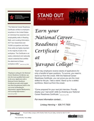  



“The National Career Readiness                  


                                               Earn your
Certificate verifies to employers
anywhere in the United States
an individual has essential core
employability skills in Reading,
Math, and Locating Information.
                                               National Career
                                               Readiness
ACT has researched over
16,000 occupations and these
three skills are highly important
to the majority of jobs in the
workplace. The Certificate is an
                                               Certificate
                                               at
easily understood and nationally
valued credential that certifies
the attainment of these
workplace skills.” (www.act.org, 2009)
                                               Yavapai College!
                                                
 
                                               “Each day employers receive stacks of applications for
“Employers asking for the National             only a handful of open positions. To survive, you need to
Career Readiness Certificate, tap 
                                               stand out from the crowd. With the National Career
into the most qualified labor pool 
in the area. Applicants with a 
                                               Readiness Certificate, you can prove you are the most
National Career Readiness                      skilled for the job. Take a stand. Stand up for a skilled
Certificate provide solid insight              workforce. Stand out from the crowd.
into their foundational skills in the 
core areas of Reading for 
Information, Applied Mathematics,              “Come prepared for your next job interview. Proudly
and Locating Information.”                     display your ‘real world’ skills by showing your National
(www.act.org, 2009) 
                                               Career Readiness Certificate.” (www.act.org, 2009)

                                               For more information contact…

                                                        Lindsay Henning ~ 928.717.7920


                           Prescott Valley Campus| 6955 Panther Path| Prescott Valley, AZ 86314| 928.717.7911 
      
            Your community. Your college.
 