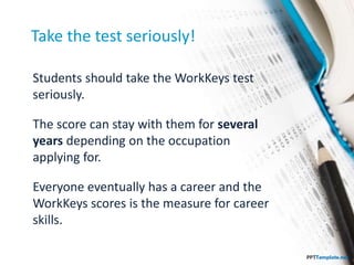 Take the test seriously!
Students should take the WorkKeys test
seriously.
The score can stay with them for several
years depending on the occupation
applying for.
Everyone eventually has a career and the
WorkKeys scores is the measure for career
skills.
 