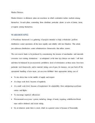 Market Division:
Market division or allotment plans are assertions in which contenders isolate markets among
themselves. In such plans, contending firms distribute particular clients or sorts of clients, items,
or regions among themselves.
WAREHOUSING
A Warehouse framework is a gathering of projects intended to help a wholesaler perform
distribution center operations all the more rapidly and reliably with less blunders. This article
just addresses distribution center administration frameworks that utilize remote.
The cost reserve funds to be produced by concentrating the streams of merchandise and materials
crosswise over existing destinations – as anticipated at the time key choices are made – will here
and there be balanced by an excessively prohibitive level of robotization at these areas. Non-item
particular rack frameworks and/or material taking care of gear, for instance, not just back off the
operational handling of new items, yet can even debilitate their appropriate taking care of.
 To rise above time in the middle of supply and request
 At a large scale level, because of regularity
 At a small scale level, because of requirement for adaptability from anticipating/coordinate
entries and flights.
 To encourage logistical efficiencies
 Procurement/conveyance system, including change of mode, requiring solidification/break
mass and/or sheltered and secure taking
 So, at whatever point there is stock, which in a general sense is because of Seasonality
 
