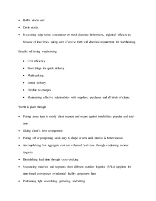  Buffer stocks and
 Cycle stocks
 In a cutting edge sense, concentrate on stock decrease furthermore, logistical efficiencies
because of lead times, taking care of and so forth will decrease requirement for warehousing.
Benefits of having warehousing
 Cost efficiency
 Store things for quick delivery
 Multi-tasking
 Instant delivery
 Flexible to changes
 Maintaining effective relationships with suppliers, purchaser and all kinds of clients.
Worth is given through
 Putting away item to satisfy client request and secure against instabilities popular and lead-
time
 Giving client’s item arrangement
 Putting off or postponing stock duty to shape or area until interest is better known
 Accomplishing low aggregate cost and enhanced lead-time through combining various
requests
 Diminishing lead-time through cross-docking
 Sequencing materials and segments from different outsider logistics (3PLs) suppliers for
time-based conveyance to industrial facility generation lines
 Performing light assembling, gathering, and kitting
 