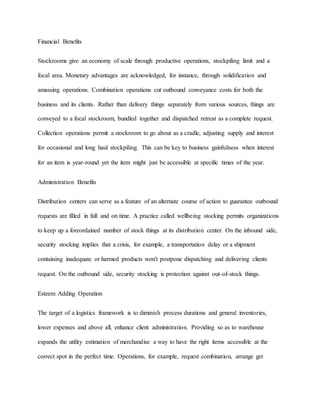 Financial Benefits
Stockrooms give an economy of scale through productive operations, stockpiling limit and a
focal area. Monetary advantages are acknowledged, for instance, through solidification and
amassing operations. Combination operations cut outbound conveyance costs for both the
business and its clients. Rather than delivery things separately from various sources, things are
conveyed to a focal stockroom, bundled together and dispatched retreat as a complete request.
Collection operations permit a stockroom to go about as a cradle, adjusting supply and interest
for occasional and long haul stockpiling. This can be key to business gainfulness when interest
for an item is year-round yet the item might just be accessible at specific times of the year.
Administration Benefits
Distribution centers can serve as a feature of an alternate course of action to guarantee outbound
requests are filled in full and on time. A practice called wellbeing stocking permits organizations
to keep up a foreordained number of stock things at its distribution center. On the inbound side,
security stocking implies that a crisis, for example, a transportation delay or a shipment
containing inadequate or harmed products won't postpone dispatching and delivering clients
request. On the outbound side, security stocking is protection against out-of-stock things.
Esteem Adding Operation
The target of a logistics framework is to diminish process durations and general inventories,
lower expenses and above all, enhance client administration. Providing so as to warehouse
expands the utility estimation of merchandise a way to have the right items accessible at the
correct spot in the perfect time. Operations, for example, request combination, arrange get
 
