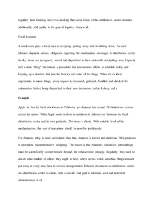 together; item blending and cross-docking that occur inside of the distribution center structure
additionally add quality to the general logistics framework.
Focal Location
A stockroom gives a focal area to accepting, putting away and circulating items. As each
inbound shipment arrives, obligation regarding the merchandise exchanges to distribution center
faculty, items are recognized, sorted and dispatched to their makeshift stockpiling area. Capacity
isn't a static "thing" but instead a procedure that incorporates efforts to establish safety and
keeping up a situation that jam the honesty and value of the things. When it's an ideal
opportunity to move things, every request is recovered, gathered, bundled and checked for
culmination before being dispatched to their new destination (ackie Lohrey, n.d.).
Example
Apple inc has the focal stockroom in California yet Amazon has around 28 distribution centers
across the nation. What Apple needs to do is to synchronize information between the focal
distribution center and its own particular 246 stores + clients. With suitable level of the
mechanization, this sort of operations should be possible proficiently.
For Amazon, thing is more convoluted than that. Amazon is known not numerous PhD graduates
in operations research/modern designing. The reason is that Amazon's circulation surroundings
must be scientifically comprehended through the enhancement strategy. Regularly, they need to
decide what number of offices they ought to have, where serves which advertise, things/amount
put away in every area, how to oversee transportation between stockroom to-distribution center
and distribution center to clients with a specific end goal to minimize cost and increment
administration level.
 