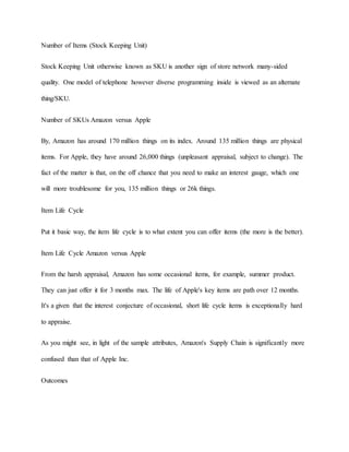 Number of Items (Stock Keeping Unit)
Stock Keeping Unit otherwise known as SKU is another sign of store network many-sided
quality. One model of telephone however diverse programming inside is viewed as an alternate
thing/SKU.
Number of SKUs Amazon versus Apple
By, Amazon has around 170 million things on its index. Around 135 million things are physical
items. For Apple, they have around 26,000 things (unpleasant appraisal, subject to change). The
fact of the matter is that, on the off chance that you need to make an interest gauge, which one
will more troublesome for you, 135 million things or 26k things.
Item Life Cycle
Put it basic way, the item life cycle is to what extent you can offer items (the more is the better).
Item Life Cycle Amazon versus Apple
From the harsh appraisal, Amazon has some occasional items, for example, summer product.
They can just offer it for 3 months max. The life of Apple's key items are path over 12 months.
It's a given that the interest conjecture of occasional, short life cycle items is exceptionally hard
to appraise.
As you might see, in light of the sample attributes, Amazon's Supply Chain is significantly more
confused than that of Apple Inc.
Outcomes
 