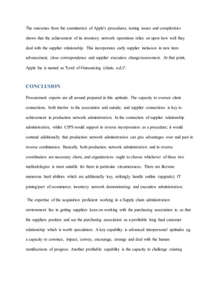The outcomes from the examination of Apple's procedures, testing issues and complexities
shows that the achievement of its inventory network operations relies on upon how well they
deal with the supplier relationship. This incorporates early supplier inclusion in new item
advancement, close correspondence and supplier execution change/assessment. At that point,
Apple Inc is named as "Lord of Outsourcing (chain, n.d.)".
CONCLUSION
Procurement experts are all around prepared in this aptitude. The capacity to oversee client
connections, both interior to the association and outside, and supplier connections is key to
achievement in production network administration. In the connection of supplier relationship
administration, whilst CIPS would support in reverse incorporation as a procedure; it would
contend additionally that production network administration can give advantages over and past in
reverse combination. Basically both production network administration and in reverse
coordination are necessary chore, and organizations ought to choose whichever of these two
methodologies is most suitable for them in particular circumstances. There are likewise
numerous hard abilities which are additionally key, strikingly handle outline (upgrade); IT
joining/part of ecommerce; inventory network demonstrating; and execution administration.
The expertise of the acquisition proficient working in a Supply chain administration
environment lies in getting suppliers keen on working with the purchasing association ie. so that
the suppliers position and see the purchasing association as a profitable long haul customer
relationship which is worth speculation. A key capability is advanced interpersonal aptitudes eg.
a capacity to convince, impact, convey, encourage, arrange and deal with the human
ramifications of progress. Another profitable capability is the capacity to challenge existing
 
