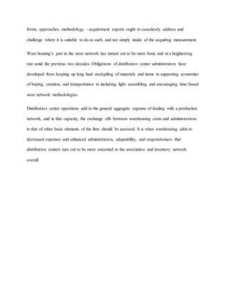 forms, approaches, methodology - acquirement experts ought to ceaselessly address and
challenge where it is suitable to do as such, and not simply inside of the acquiring measurement.
Ware housing’s part in the store network has turned out to be more basic and at a heightening
rate amid the previous two decades. Obligations of distribution center administrators have
developed from keeping up long haul stockpiling of materials and items to supporting economies
of buying, creation, and transportation to including light assembling and encouraging time-based
store network methodologies.
Distribution center operations add to the general aggregate expense of dealing with a production
network, and in that capacity, the exchange offs between warehousing costs and administrations
to that of other basic elements of the firm should be assessed. It is when warehousing adds to
decreased expenses and enhanced administration, adaptability, and responsiveness that
distribution centers turn out to be more esteemed to the association and inventory network
overall.
 