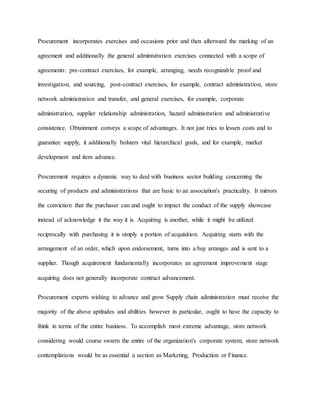 Procurement incorporates exercises and occasions prior and then afterward the marking of an
agreement and additionally the general administration exercises connected with a scope of
agreements: pre-contract exercises, for example, arranging, needs recognizable proof and
investigation, and sourcing, post-contract exercises, for example, contract administration, store
network administration and transfer, and general exercises, for example, corporate
administration, supplier relationship administration, hazard administration and administrative
consistence. Obtainment conveys a scope of advantages. It not just tries to lessen costs and to
guarantee supply, it additionally bolsters vital hierarchical goals, and for example, market
development and item advance.
Procurement requires a dynamic way to deal with business sector building concerning the
securing of products and administrations that are basic to an association's practicality. It mirrors
the conviction that the purchaser can and ought to impact the conduct of the supply showcase
instead of acknowledge it the way it is. Acquiring is another, while it might be utilized
reciprocally with purchasing it is simply a portion of acquisition. Acquiring starts with the
arrangement of an order, which upon endorsement, turns into a buy arranges and is sent to a
supplier. Though acquirement fundamentally incorporates an agreement improvement stage
acquiring does not generally incorporate contract advancement.
Procurement experts wishing to advance and grow Supply chain administration must receive the
majority of the above aptitudes and abilities however in particular, ought to have the capacity to
think in terms of the entire business. To accomplish most extreme advantage, store network
considering would course swarm the entire of the organization's corporate system; store network
contemplations would be as essential a section as Marketing, Production or Finance.
 