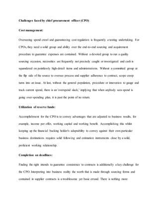 Challenges faced by chief procurement officer (CPO)
Cost management:
Overseeing spend crawl and guaranteeing cost regulation is frequently a testing undertaking. For
CPOs, they need a solid group and ability over the end-to-end sourcing and acquirement
procedure to guarantee expenses are contained. Without a devoted group to run a quality
sourcing occasion, necessities are frequently not precisely caught or investigated and cash is
squandered on pointlessly high-detail items and administrations. Without a committed group at
the flip side of the source to oversee process and supplier adherence to contract, scope creep
turns into an issue. At last, without the general population, procedure or innovation to gauge and
track current spend, there is an 'overspend slack,' implying that when anybody sees spend is
going over-spending plan, it is past the point of no return.
Utilization of reserve funds:
Accomplishment for the CPO is to convey advantages that are adjusted to business results, for
example, income per offer, working capital and working benefit. Accomplishing this whilst
keeping up the financial backing holder's adaptability to convey against their own particular
business destinations requires solid following and estimation instruments close by a solid,
proficient working relationship.
Completion on deadlines:
Finding the right intends to guarantee consistence to contracts is additionally a key challenge for
the CPO. Interpreting into business reality the worth that is made through sourcing forms and
contained in supplier contracts is a troublesome yet basic errand. There is nothing more
 