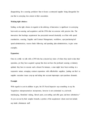 disappointing for a sourcing proficient than to locate a contracted supplier being disregarded for
one that is conveying less esteem to their association.
Making right choices:
Settling on the right choices in regards to the utilizing of innovation is significant to conveying
best-work on sourcing and acquisition and the CPOs that we converse with perceive this. The
innovation that backings acquirement has proceeded onward drastically as of late with spend
examination, sourcing, Supplier and Contract Management, workflows, spot purchasing/tail
spend administration, reserve funds following and spending plan administration, to give some
examples.
Expansion:
Once in a while we talk with a CPO who has a decent key vision of where they need to take their
operation, yet they have acquired a group that does not have the profound sourcing or industry
aptitude they have to execute such a dream For instance, a man might have been working in a
responsive nature, arranging contract expansions with officeholder suppliers, 'putting out fires' as
supplier execution issues crop up and taking into account impromptu spot-purchase demands.
Example
With regards to cost-in addition to gets, the US Naval Inspector says something to say the
"acquisition misrepresentation incorporates, however is not constrained to, cost/work
mischarging, blemished valuing, flawed parts, cost settling and offer gear, and item substitution."
As you can see by their samples beneath, a portion of the acquirement cheats need not include
any inside obtainment staff.
 