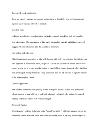 Taken a toll/ work mischarging:
These are plans by suppliers on expense sort contracts to deceitfully blow up the contractual
expense and/or measure of work or materials.
Imperfect parts:
A known imperfection in configuration, particular, material, assembling and workmanship,
Item substitution: The presentation of fake and/or substandard material and different types of
unapproved item substitution into the acquisition framework.
Cost settling and offer gear:
Offered apparatus is any action to stifle and dispense with rivalry on contracts. Cost altering and
offer apparatus is an assertion where, in light of a call or ask for offers or tenders, one or more
bidders concur not to present an offer, or two or more bidders consent to submit offers that have
been prearranged among themselves. They more often than not fall into one or a greater amount
of the accompanying classes:
Offered Suppression:
One or more contenders who generally would be required to offer, or who have beforehand
offered, consent to shun offering or pull back a formerly submitted offer so that the assigned
winning contender's offered will be acknowledged.
Reciprocal Bidding:
Complementary offering (otherwise called "spread" or "civility" offering) happens when a few
contenders consent to submit offers that either are too high to be in any way acknowledged or
 