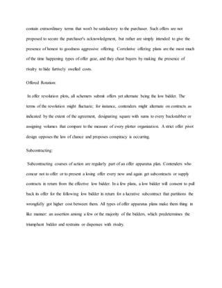 contain extraordinary terms that won't be satisfactory to the purchaser. Such offers are not
proposed to secure the purchaser's acknowledgment, but rather are simply intended to give the
presence of honest to goodness aggressive offering. Correlative offering plans are the most much
of the time happening types of offer gear, and they cheat buyers by making the presence of
rivalry to hide furtively swelled costs.
Offered Rotation:
In offer revolution plots, all schemers submit offers yet alternate being the low bidder. The
terms of the revolution might fluctuate; for instance, contenders might alternate on contracts as
indicated by the extent of the agreement, designating square with sums to every backstabber or
assigning volumes that compare to the measure of every plotter organization. A strict offer pivot
design opposes the law of chance and proposes conspiracy is occurring.
Subcontracting:
Subcontracting courses of action are regularly part of an offer apparatus plan. Contenders who
concur not to offer or to present a losing offer every now and again get subcontracts or supply
contracts in return from the effective low bidder. In a few plans, a low bidder will consent to pull
back its offer for the following low bidder in return for a lucrative subcontract that partitions the
wrongfully got higher cost between them. All types of offer apparatus plans make them thing in
like manner: an assertion among a few or the majority of the bidders, which predetermines the
triumphant bidder and restrains or dispenses with rivalry.
 