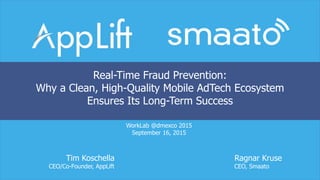 WorkLab @dmexco 2015
September 16, 2015
Tim Koschella Ragnar Kruse
CEO/Co-Founder, AppLift CEO, Smaato
Real-Time Fraud Prevention:
Why a Clean, High-Quality Mobile AdTech Ecosystem
Ensures Its Long-Term Success
 