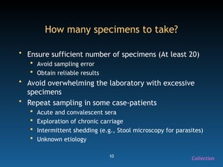 10
How many specimens to take?
• Ensure sufficient number of specimens (At least 20)
 Avoid sampling error
 Obtain reliable results
• Avoid overwhelming the laboratory with excessive
specimens
• Repeat sampling in some case-patients
 Acute and convalescent sera
 Exploration of chronic carriage
 Intermittent shedding (e.g., Stool microscopy for parasites)
 Unknown etiology
Collection
 