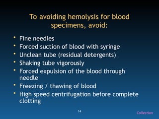 14
To avoiding hemolysis for blood
specimens, avoid:
• Fine needles
• Forced suction of blood with syringe
• Unclean tube (residual detergents)
• Shaking tube vigorously
• Forced expulsion of the blood through
needle
• Freezing / thawing of blood
• High speed centrifugation before complete
clotting
Collection
 