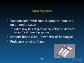 15
Vacutainers
• Vacuum tube with rubber stopper mounted
on a needle system
 Tubes may be changed for collection of different
tubes for different purposes
• Smooth blood flow, lower risk of hemolysis
• Reduces risk of spillage
Collection
 