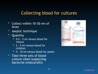 17
Collecting blood for cultures
• Collect within 10-30 mn of
fever
• Aseptic technique
• Quantity
 0.5 – 2 ml venous blood for
infants
 2 – 5 ml venous blood for
children
 5 – 10 ml venous blood for adults
• Take three sets of blood
culture when suspecting
bacterial endocarditis
Collection
 