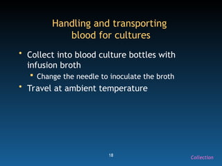 18
Handling and transporting
blood for cultures
• Collect into blood culture bottles with
infusion broth
 Change the needle to inoculate the broth
• Travel at ambient temperature
Collection
 