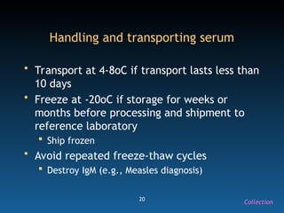 20
Handling and transporting serum
• Transport at 4-8oC if transport lasts less than
10 days
• Freeze at -20oC if storage for weeks or
months before processing and shipment to
reference laboratory
 Ship frozen
• Avoid repeated freeze-thaw cycles
 Destroy IgM (e.g., Measles diagnosis)
Collection
 