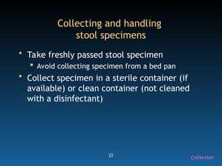 22
Collecting and handling
stool specimens
• Take freshly passed stool specimen
 Avoid collecting specimen from a bed pan
• Collect specimen in a sterile container (if
available) or clean container (not cleaned
with a disinfectant)
Collection
 
