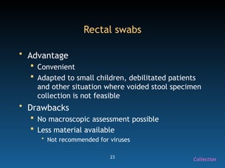 23
Rectal swabs
• Advantage
 Convenient
 Adapted to small children, debilitated patients
and other situation where voided stool specimen
collection is not feasible
• Drawbacks
 No macroscopic assessment possible
 Less material available
• Not recommended for viruses
Collection
 