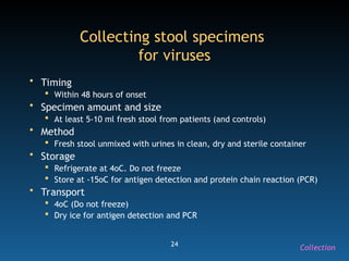 24
Collecting stool specimens
for viruses
• Timing
 Within 48 hours of onset
• Specimen amount and size
 At least 5-10 ml fresh stool from patients (and controls)
• Method
 Fresh stool unmixed with urines in clean, dry and sterile container
• Storage
 Refrigerate at 4oC. Do not freeze
 Store at -15oC for antigen detection and protein chain reaction (PCR)
• Transport
 4oC (Do not freeze)
 Dry ice for antigen detection and PCR
Collection
 