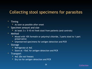 26
Collecting stool specimens for parasites
• Timing
 As soon as possible after onset
• Specimen amount and size
 At least 3 x 5-10 ml fresh stool from patients (and controls)
• Method
 Mixed with 10% formalin or polyvinyl chloride, 3 parts stool to 1 part
preservative
 Unpreserved specimens for antigen detection and PCR
• Storage
 Refrigerate at 4oC
 Store at -15oC for antigen detection and PCR
• Transport
 4oC (Do not freeze)
 Dry ice for antigen detection and PCR
Collection
 
