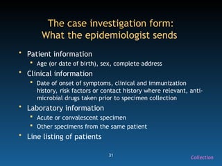 31
The case investigation form:
What the epidemiologist sends
• Patient information
 Age (or date of birth), sex, complete address
• Clinical information
 Date of onset of symptoms, clinical and immunization
history, risk factors or contact history where relevant, anti-
microbial drugs taken prior to specimen collection
• Laboratory information
 Acute or convalescent specimen
 Other specimens from the same patient
• Line listing of patients
Collection
 