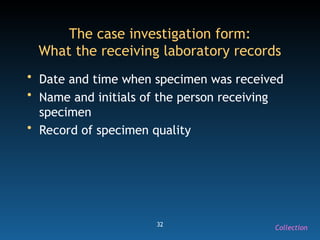 32
The case investigation form:
What the receiving laboratory records
• Date and time when specimen was received
• Name and initials of the person receiving
specimen
• Record of specimen quality
Collection
 