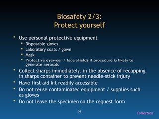 34
Biosafety 2/3:
Protect yourself
• Use personal protective equipment
 Disposable gloves
 Laboratory coats / gown
 Mask
 Protective eyewear / face shields if procedure is likely to
generate aerosols
• Collect sharps immediately, in the absence of recapping
in sharps container to prevent needle-stick injury
• Have first aid kit readily accessible
• Do not reuse contaminated equipment / supplies such
as gloves
• Do not leave the specimen on the request form
Collection
 