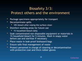 35
Biosafety 3/3:
Protect others and the environment
• Package specimens appropriately for transport
• Decontaminate spills
 10% bleach after wiping the surface clean
• Disinfect working areas for future use
 1% household bleach daily
• Soak contaminated non-disposable equipment or materials in
1% household bleach for 5 minutes. Wash in soapy water
before use and sterilize if necessary
• Place waste in leak-proof biohazard bags
• Ensure safe final management of waste
• Protect personnel in charge of cleaning or decontamination
with protective coat and thick rubber gloves
Collection
 