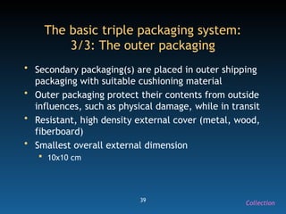 39
The basic triple packaging system:
3/3: The outer packaging
• Secondary packaging(s) are placed in outer shipping
packaging with suitable cushioning material
• Outer packaging protect their contents from outside
influences, such as physical damage, while in transit
• Resistant, high density external cover (metal, wood,
fiberboard)
• Smallest overall external dimension
 10x10 cm
Collection
 