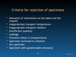 44
Criteria for rejection of specimens
• Mismatch of information on the label and the
request
• Inappropriate transport temperature
• Inappropriate transport medium
• Insufficient quantity
• Leakage
• Excessive delay in transportation
• Specimen received in a fixative
• Dry specimen
• Specimen with questionable relevance
Collection
 