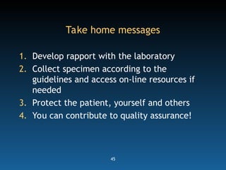 45
Take home messages
1. Develop rapport with the laboratory
2. Collect specimen according to the
guidelines and access on-line resources if
needed
3. Protect the patient, yourself and others
4. You can contribute to quality assurance!
 