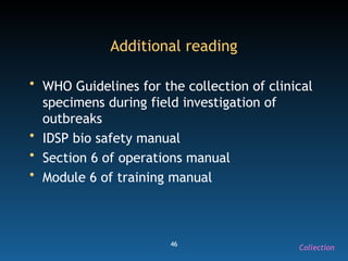 46
Additional reading
• WHO Guidelines for the collection of clinical
specimens during field investigation of
outbreaks
• IDSP bio safety manual
• Section 6 of operations manual
• Module 6 of training manual
Collection
 