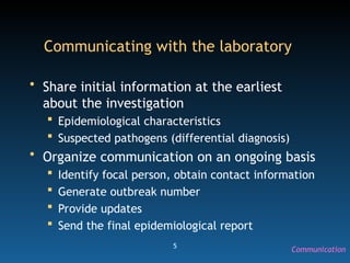 5
Communicating with the laboratory
• Share initial information at the earliest
about the investigation
 Epidemiological characteristics
 Suspected pathogens (differential diagnosis)
• Organize communication on an ongoing basis
 Identify focal person, obtain contact information
 Generate outbreak number
 Provide updates
 Send the final epidemiological report
Communication
 