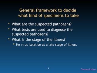 6
General framework to decide
what kind of specimens to take
• What are the suspected pathogens?
• What tests are used to diagnose the
suspected pathogens?
• What is the stage of the illness?
 No virus isolation at a late stage of illness
Communication
 