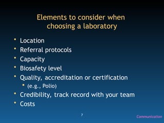 7
Elements to consider when
choosing a laboratory
• Location
• Referral protocols
• Capacity
• Biosafety level
• Quality, accreditation or certification
 (e.g., Polio)
• Credibility, track record with your team
• Costs
Communication
 