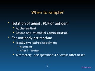 9
When to sample?
• Isolation of agent, PCR or antigen:
 At the earliest
 Before anti-microbial administration
• For antibody estimation:
 Ideally two paired specimens
• At earliest
• After 7 - 10 days
 Alternately, one specimen 4-5 weeks after onset
Collection
 