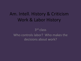 Am. Intell. History & Criticism
Work & Labor History
3rd class
Who controls labor? Who makes the
decisions about work?
 