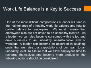 One of the more difficult complications a leader will face is
the maintenance of a healthy work life balance and how to
create balance for employees. We must assure that
employees also are not driven to an unhealthy lifestyle. As
a leader, we can also become consumed with the job and
drive ourselves to an unhealthy, unsustainable level of
workload. A leader can become so absorbed in attaining
goals that we raise our expectations of our team to an
unhealthy level. To assure that we allow employees time to
recharge themselves and become more productive, the
following options should be considered.
Work Life Balance is a Key to Success
 