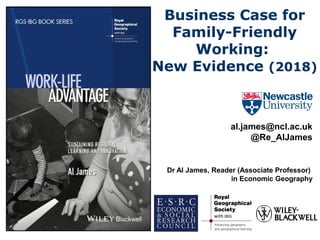 Business Case for
Family-Friendly
Working:
New Evidence (2018)
al.james@ncl.ac.uk
@Re_AlJames
Dr Al James, Reader (Associate Professor)
in Economic Geography
 