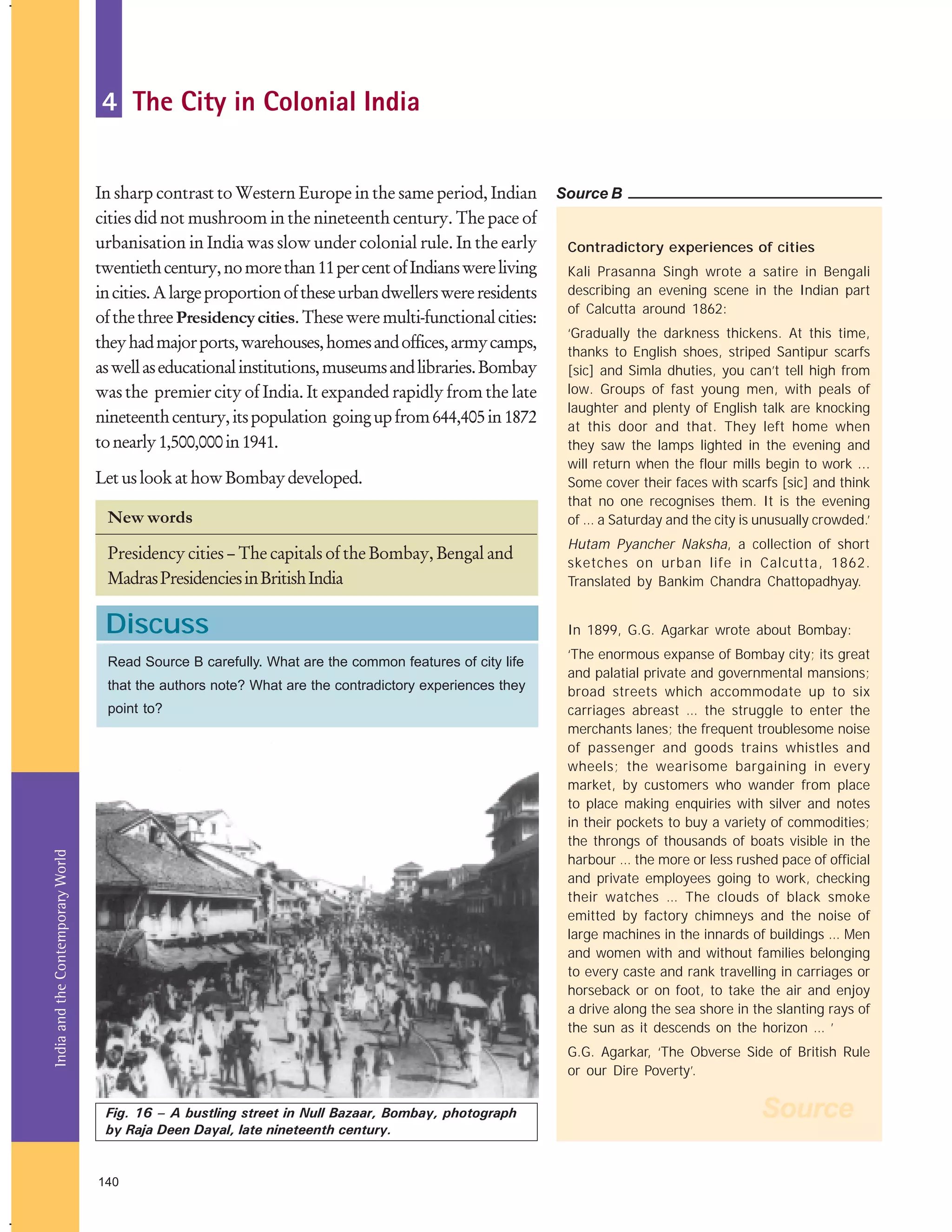 4 The City in Colonial India
In sharp contrast to Western Europe in the same period, Indian
cities did not mushroom in the nineteenth century. The pace of
urbanisation in India was slow under colonial rule. In the early
twentieth century, no more than 11 per cent of Indians were living
in cities. A large proportion of these urban dwellers were residents
of the three Presidency cities. These were multi-functional cities:
they had major ports, warehouses, homes and offices, army camps,
as well as educational institutions, museums and libraries. Bombay
was the premier city of India. It expanded rapidly from the late
nineteenth century, its population going up from 644,405 in 1872
to nearly 1,500,000 in 1941.

Source B
Contradictory experiences of cities
Kali Prasanna Singh wrote a satire in Bengali
describing an evening scene in the Indian part
of Calcutta around 1862:

New words

‘Gradually the darkness thickens. At this time,
thanks to English shoes, striped Santipur scarfs
[sic] and Simla dhuties, you can’t tell high from
low. Groups of fast young men, with peals of
laughter and plenty of English talk are knocking
at this door and that. They left home when
they saw the lamps lighted in the evening and
will return when the flour mills begin to work ...
Some cover their faces with scarfs [sic] and think
that no one recognises them. It is the evening
of … a Saturday and the city is unusually crowded.’

Presidency cities – The capitals of the Bombay, Bengal and
Madras Presidencies in British India

Hutam Pyancher Naksha, a collection of short
sketches on urban life in Calcutta, 1862.
Translated by Bankim Chandra Chattopadhyay.

Discuss

In 1899, G.G. Agarkar wrote about Bombay:

Let us look at how Bombay developed.

Read Source B carefully. What are the common features of city life
that the authors note? What are the contradictory experiences they

India and the Contemporary World

point to?

‘The enormous expanse of Bombay city; its great
and palatial private and governmental mansions;
broad streets which accommodate up to six
carriages abreast … the struggle to enter the
merchants lanes; the frequent troublesome noise
of passenger and goods trains whistles and
wheels; the wearisome bargaining in every
market, by customers who wander from place
to place making enquiries with silver and notes
in their pockets to buy a variety of commodities;
the throngs of thousands of boats visible in the
harbour … the more or less rushed pace of official
and private employees going to work, checking
their watches … The clouds of black smoke
emitted by factory chimneys and the noise of
large machines in the innards of buildings … Men
and women with and without families belonging
to every caste and rank travelling in carriages or
horseback or on foot, to take the air and enjoy
a drive along the sea shore in the slanting rays of
the sun as it descends on the horizon … ’
G.G. Agarkar, ‘The Obverse Side of British Rule
or our Dire Poverty’.

Fig. 16 – A bustling street in Null Bazaar, Bombay, photograph
by Raja Deen Dayal, late nineteenth century.

140

Source

 