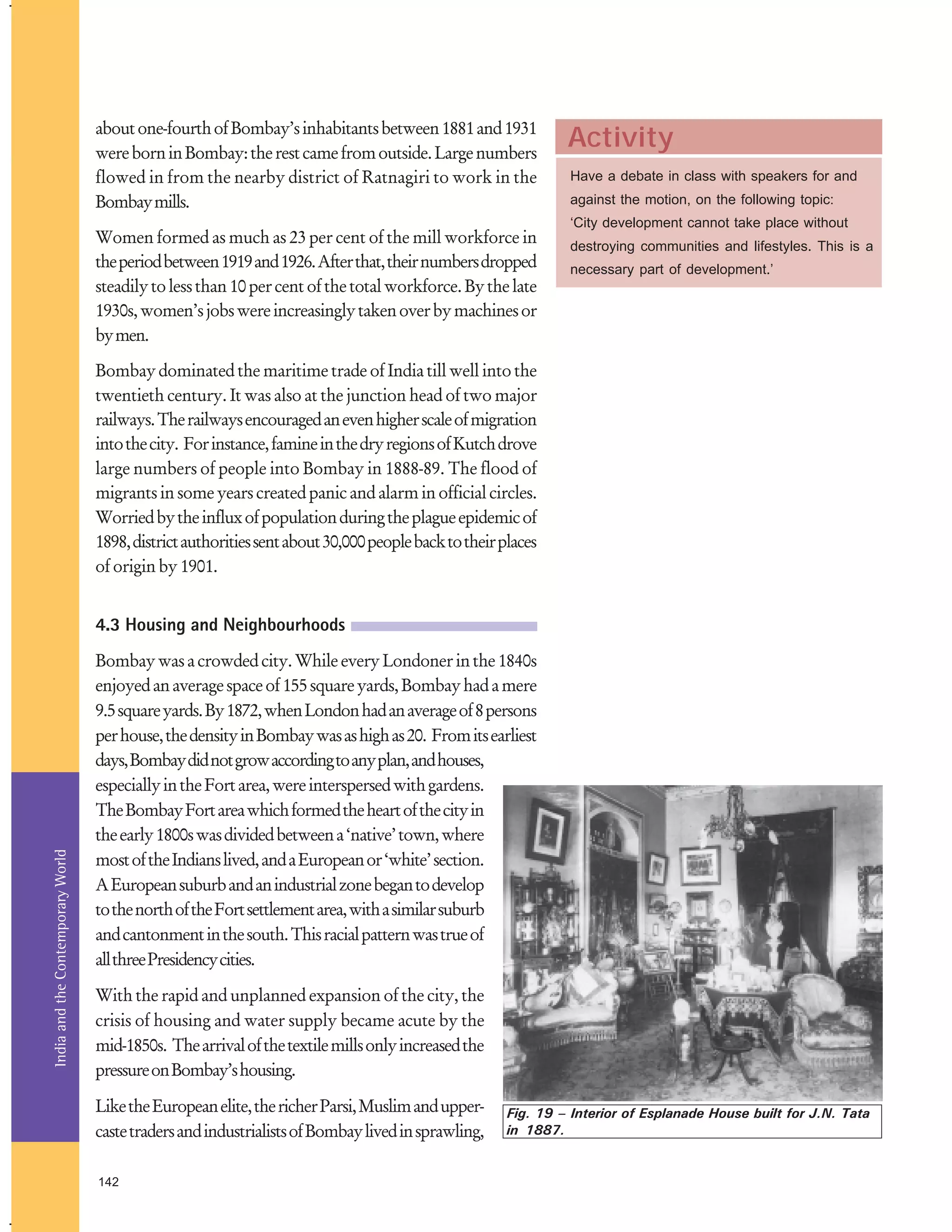 about one-fourth of Bombay’s inhabitants between 1881 and 1931
were born in Bombay: the rest came from outside. Large numbers
flowed in from the nearby district of Ratnagiri to work in the
Bombay mills.
Women formed as much as 23 per cent of the mill workforce in
the period between 1919 and 1926. After that, their numbers dropped
steadily to less than 10 per cent of the total workforce. By the late
1930s, women’s jobs were increasingly taken over by machines or
by men.

Activity
Have a debate in class with speakers for and
against the motion, on the following topic:
‘City development cannot take place without
destroying communities and lifestyles. This is a
necessary part of development.’

Bombay dominated the maritime trade of India till well into the
twentieth century. It was also at the junction head of two major
railways. The railways encouraged an even higher scale of migration
into the city. For instance, famine in the dry regions of Kutch drove
large numbers of people into Bombay in 1888-89. The flood of
migrants in some years created panic and alarm in official circles.
Worried by the influx of population during the plague epidemic of
1898, district authorities sent about 30,000 people back to their places
of origin by 1901.

India and the Contemporary World

4.3 Housing and Neighbourhoods
Bombay was a crowded city. While every Londoner in the 1840s
enjoyed an average space of 155 square yards, Bombay had a mere
9.5 square yards. By 1872, when London had an average of 8 persons
per house, the density in Bombay was as high as 20. From its earliest
days, Bombay did not grow according to any plan, and houses,
especially in the Fort area, were interspersed with gardens.
The Bombay Fort area which formed the heart of the city in
the early 1800s was divided between a ‘native’ town, where
most of the Indians lived, and a European or ‘white’ section.
A European suburb and an industrial zone began to develop
to the north of the Fort settlement area, with a similar suburb
and cantonment in the south. This racial pattern was true of
all three Presidency cities.
With the rapid and unplanned expansion of the city, the
crisis of housing and water supply became acute by the
mid-1850s. The arrival of the textile mills only increased the
pressure on Bombay’s housing.
Like the European elite, the richer Parsi, Muslim and uppercaste traders and industrialists of Bombay lived in sprawling,
142

Fig. 19 – Interior of Esplanade House built for J.N. Tata
in 1887.

 