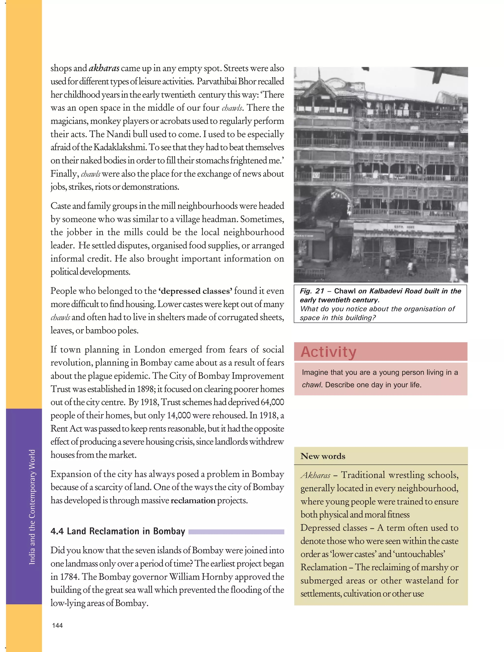 shops and akharas came up in any empty spot. Streets were also
used for different types of leisure activities. Parvathibai Bhor recalled
her childhood years in the early twentieth century this way: ‘There
was an open space in the middle of our four chawls. There the
magicians, monkey players or acrobats used to regularly perform
their acts. The Nandi bull used to come. I used to be especially
afraid of the Kadaklakshmi. To see that they had to beat themselves
on their naked bodies in order to fill their stomachs frightened me.’
Finally, chawls were also the place for the exchange of news about
jobs, strikes, riots or demonstrations.
Caste and family groups in the mill neighbourhoods were headed
by someone who was similar to a village headman. Sometimes,
the jobber in the mills could be the local neighbourhood
leader. He settled disputes, organised food supplies, or arranged
informal credit. He also brought important information on
political developments.

India and the Contemporary World

People who belonged to the ‘depressed classes’ found it even
more difficult to find housing. Lower castes were kept out of many
chawls and often had to live in shelters made of corrugated sheets,
leaves, or bamboo poles.

Fig. 21 – Chawl on Kalbadevi Road built in the
early twentieth century.
What do you notice about the organisation of
space in this building?

If town planning in London emerged from fears of social
revolution, planning in Bombay came about as a result of fears
about the plague epidemic. The City of Bombay Improvement
Trust was established in 1898; it focused on clearing poorer homes
out of the city centre. By 1918, Trust schemes had deprived 64,000
people of their homes, but only 14,000 were rehoused. In 1918, a
Rent Act was passed to keep rents reasonable, but it had the opposite
effect of producing a severe housing crisis, since landlords withdrew
houses from the market.

Activity

Expansion of the city has always posed a problem in Bombay
because of a scarcity of land. One of the ways the city of Bombay
has developed is through massive reclamation projects.

Akharas – Traditional wrestling schools,
generally located in every neighbourhood,
where young people were trained to ensure
both physical and moral fitness
Depressed classes – A term often used to
denote those who were seen within the caste
order as ‘lower castes’ and ‘untouchables’
Reclamation – The reclaiming of marshy or
submerged areas or other wasteland for
settlements, cultivation or other use

4.4 Land Reclamation in Bombay
Did you know that the seven islands of Bombay were joined into
one landmass only over a period of time? The earliest project began
in 1784. The Bombay governor William Hornby approved the
building of the great sea wall which prevented the flooding of the
low-lying areas of Bombay.
144

Imagine that you are a young person living in a
chawl. Describe one day in your life.

New words

 
