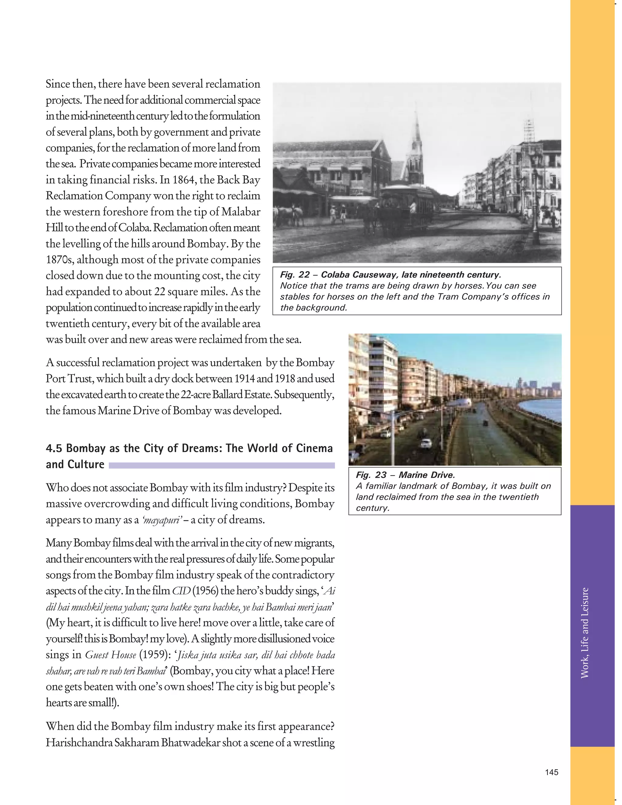 Since then, there have been several reclamation
projects. The need for additional commercial space
in the mid-nineteenth century led to the formulation
of several plans, both by government and private
companies, for the reclamation of more land from
the sea. Private companies became more interested
in taking financial risks. In 1864, the Back Bay
Reclamation Company won the right to reclaim
the western foreshore from the tip of Malabar
Hill to the end of Colaba. Reclamation often meant
the levelling of the hills around Bombay. By the
1870s, although most of the private companies
Fig. 22 – Colaba Causeway, late nineteenth century.
closed down due to the mounting cost, the city
Notice that the trams are being drawn by horses.You can see
had expanded to about 22 square miles. As the
stables for horses on the left and the Tram Company’s offices in
the background.
population continued to increase rapidly in the early
twentieth century, every bit of the available area
was built over and new areas were reclaimed from the sea.
A successful reclamation project was undertaken by the Bombay
Port Trust, which built a dry dock between 1914 and 1918 and used
the excavated earth to create the 22-acre Ballard Estate. Subsequently,
the famous Marine Drive of Bombay was developed.

4.5 Bombay as the City of Dreams: The World of Cinema
and Culture
Who does not associate Bombay with its film industry? Despite its
massive overcrowding and difficult living conditions, Bombay
appears to many as a ‘mayapuri’ – a city of dreams.

Fig. 23 – Marine Drive.
A familiar landmark of Bombay, it was built on
land reclaimed from the sea in the twentieth
century.

Work, Life and Leisure

Many Bombay films deal with the arrival in the city of new migrants,
and their encounters with the real pressures of daily life. Some popular
songs from the Bombay film industry speak of the contradictory
aspects of the city. In the film CID (1956) the hero’s buddy sings, ‘Ai
dil hai mushkil jeena yahan; zara hatke zara bachke, ye hai Bambai meri jaan’
(My heart, it is difficult to live here! move over a little, take care of
yourself! this is Bombay! my love). A slightly more disillusioned voice
sings in Guest House (1959): ‘Jiska juta usika sar, dil hai chhote bada
shahar, are vah re vah teri Bambai’ (Bombay, you city what a place! Here
one gets beaten with one’s own shoes! The city is big but people’s
hearts are small!).
When did the Bombay film industry make its first appearance?
Harishchandra Sakharam Bhatwadekar shot a scene of a wrestling
145

 