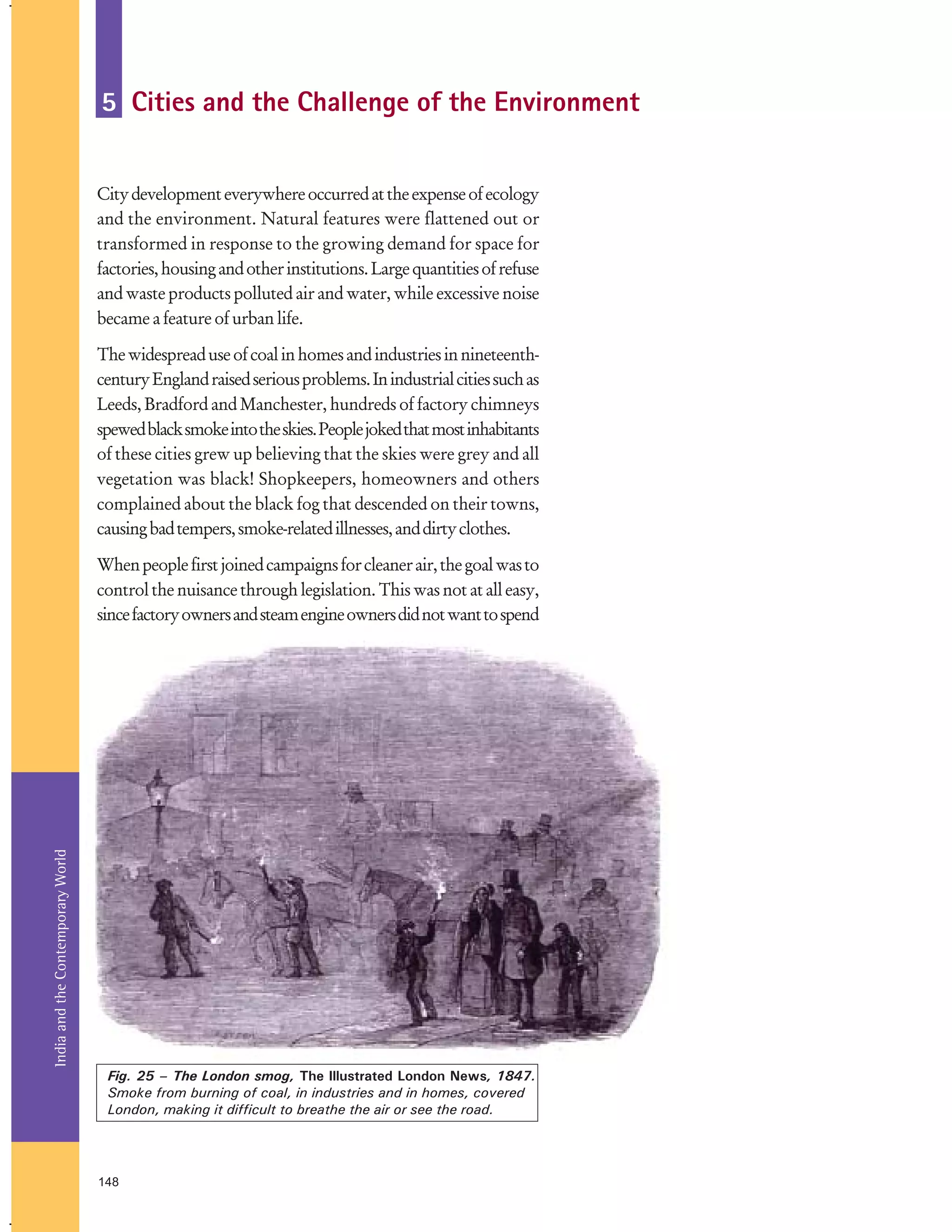 5 Cities and the Challenge of the Environment
City development everywhere occurred at the expense of ecology
and the environment. Natural features were flattened out or
transformed in response to the growing demand for space for
factories, housing and other institutions. Large quantities of refuse
and waste products polluted air and water, while excessive noise
became a feature of urban life.
The widespread use of coal in homes and industries in nineteenthcentury England raised serious problems. In industrial cities such as
Leeds, Bradford and Manchester, hundreds of factory chimneys
spewed black smoke into the skies. People joked that most inhabitants
of these cities grew up believing that the skies were grey and all
vegetation was black! Shopkeepers, homeowners and others
complained about the black fog that descended on their towns,
causing bad tempers, smoke-related illnesses, and dirty clothes.

India and the Contemporary World

When people first joined campaigns for cleaner air, the goal was to
control the nuisance through legislation. This was not at all easy,
since factory owners and steam engine owners did not want to spend

Fig. 25 – The London smog, The Illustrated London News, 1847.
Smoke from burning of coal, in industries and in homes, covered
London, making it difficult to breathe the air or see the road.

148

 